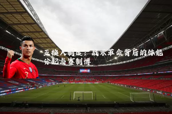 五换人制度:战术革命背后的体能分配与赛制博弈